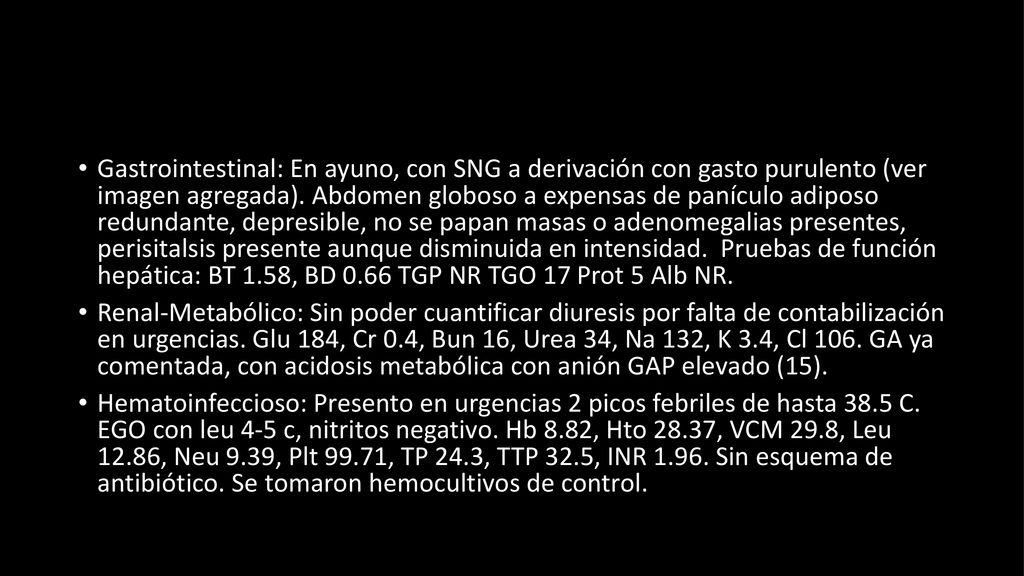 Gastrointestinal: En ayuno, con SNG a derivación con gasto purulento (ver imagen agregada). Abdomen globoso a expensas de panículo adiposo redundante, depresible, no se papan masas o adenomegalias presentes, perisitalsis presente aunque disminuida en intensidad. Pruebas de función hepática: BT 1.58, BD 0.66 TGP NR TGO 17 Prot 5 Alb NR.