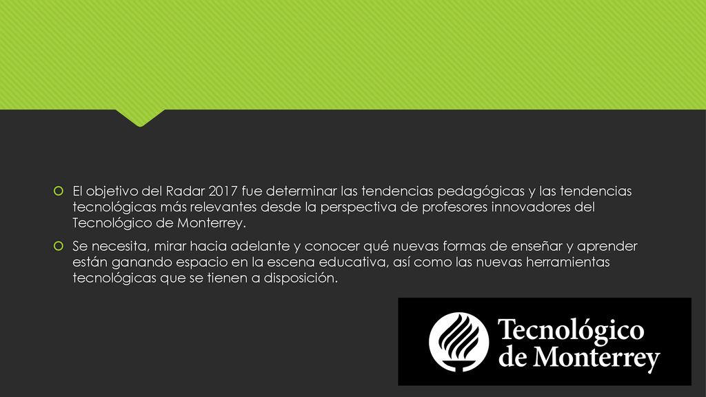 El objetivo del Radar 2017 fue determinar las tendencias pedagógicas y las tendencias tecnológicas más relevantes desde la perspectiva de profesores innovadores del Tecnológico de Monterrey.