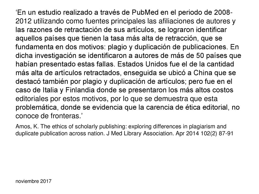 ‘En un estudio realizado a través de PubMed en el periodo de utilizando como fuentes principales las afiliaciones de autores y las razones de retractación de sus artículos, se lograron identificar aquellos países que tienen la tasa más alta de retracción, que se fundamenta en dos motivos: plagio y duplicación de publicaciones. En dicha investigación se identificaron a autores de más de 50 países que habían presentado estas fallas. Estados Unidos fue el de la cantidad más alta de artículos retractados, enseguida se ubicó a China que se destacó también por plagio y duplicación de artículos; pero fue en el caso de Italia y Finlandia donde se presentaron los más altos costos editoriales por estos motivos, por lo que se demuestra que esta problemática, donde se evidencia que la carencia de ética editorial, no conoce de fronteras.’