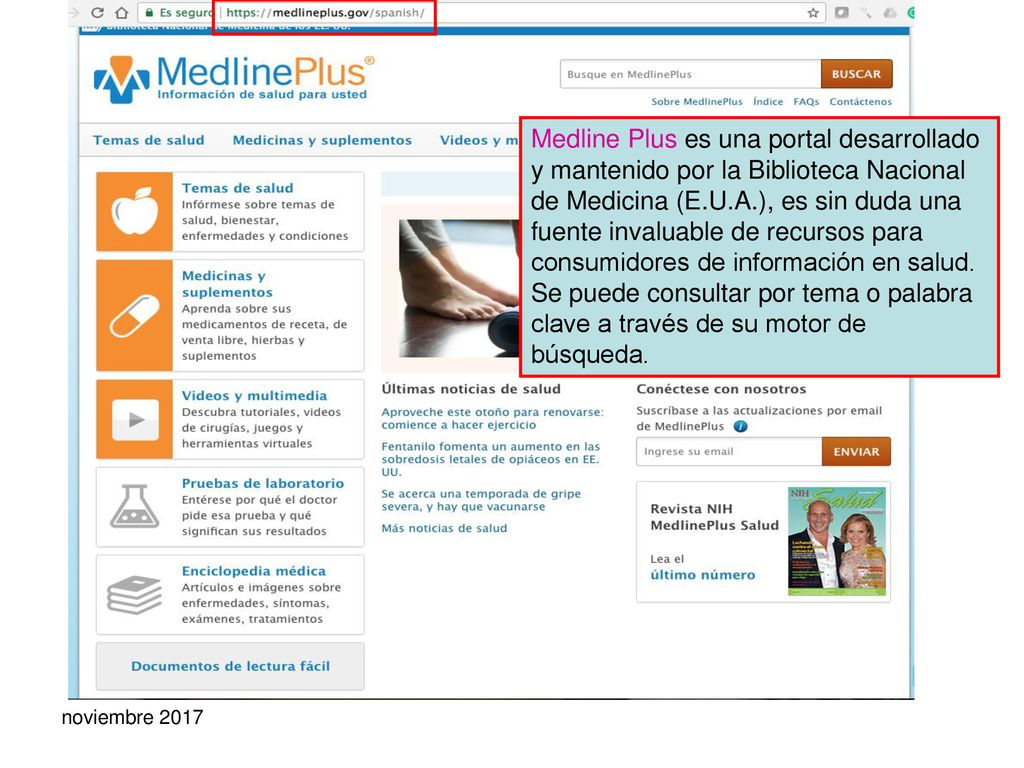 Medline Plus es una portal desarrollado y mantenido por la Biblioteca Nacional de Medicina (E.U.A.), es sin duda una fuente invaluable de recursos para consumidores de información en salud. Se puede consultar por tema o palabra clave a través de su motor de búsqueda.