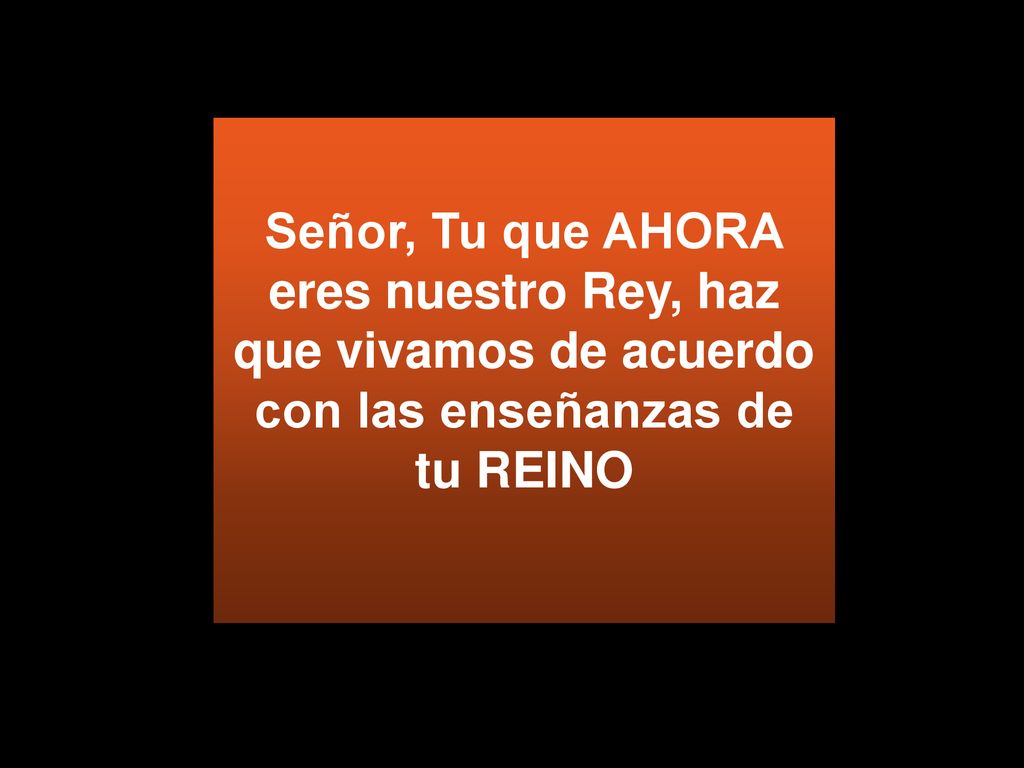Señor, Tu que AHORA eres nuestro Rey, haz que vivamos de acuerdo con las enseñanzas de tu REINO