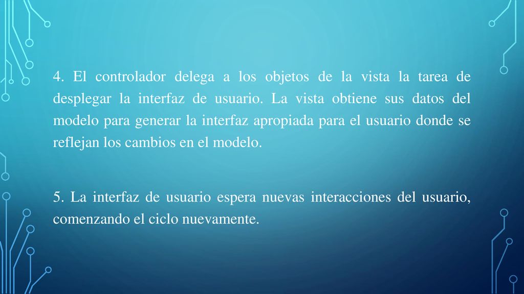 4. El controlador delega a los objetos de la vista la tarea de desplegar la interfaz de usuario. La vista obtiene sus datos del modelo para generar la interfaz apropiada para el usuario donde se reflejan los cambios en el modelo.