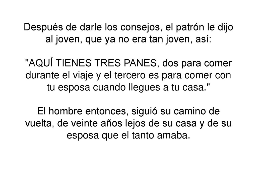 Después de darle los consejos, el patrón le dijo al joven, que ya no era tan joven, así: AQUÍ TIENES TRES PANES, dos para comer durante el viaje y el tercero es para comer con tu esposa cuando llegues a tu casa. El hombre entonces, siguió su camino de vuelta, de veinte años lejos de su casa y de su esposa que el tanto amaba.