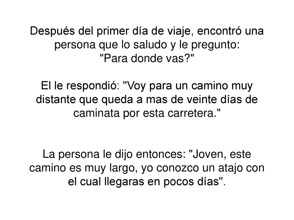 Después del primer día de viaje, encontró una persona que lo saludo y le pregunto: Para donde vas El le respondió: Voy para un camino muy distante que queda a mas de veinte días de caminata por esta carretera. La persona le dijo entonces: Joven, este camino es muy largo, yo conozco un atajo con el cual llegaras en pocos días .