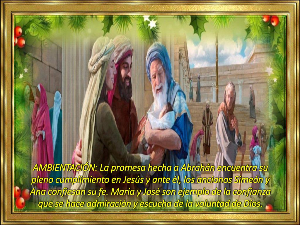 AMBIENTACIÓN: La promesa hecha a Abrahán encuentra su pleno cumplimiento en Jesús y ante él, los ancianos Simeón y Ana confiesan su fe.