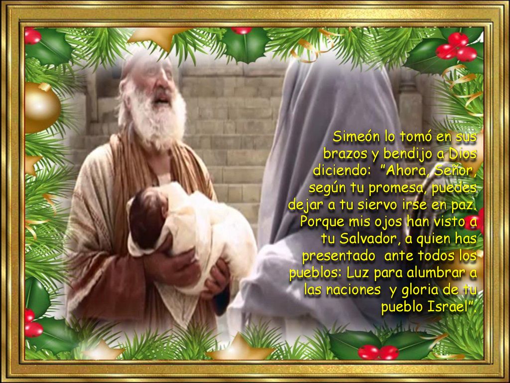 Simeón lo tomó en sus brazos y bendijo a Dios diciendo: Ahora, Señor, según tu promesa, puedes dejar a tu siervo irse en paz.