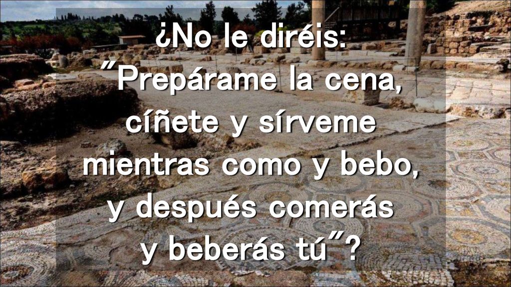 ¿No le diréis: Prepárame la cena, cíñete y sírveme mientras como y bebo, y después comerás y beberás tú