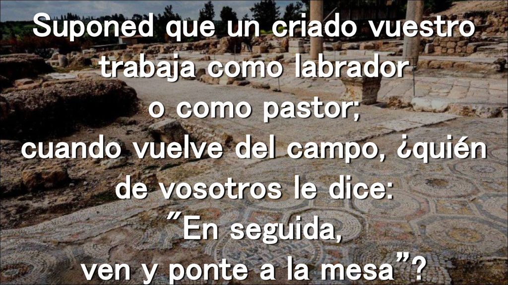 Suponed que un criado vuestro trabaja como labrador o como pastor; cuando vuelve del campo, ¿quién de vosotros le dice: En seguida, ven y ponte a la mesa