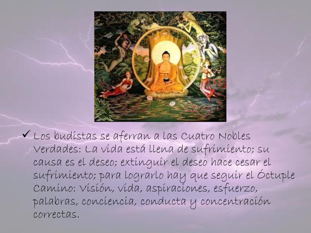 Los budistas se aferran a las Cuatro Nobles Verdades: La vida está llena de sufrimiento; su causa es el deseo; extinguir el deseo hace cesar el sufrimiento; para lograrlo hay que seguir el Óctuple Camino: Visión, vida, aspiraciones, esfuerzo, palabras, conciencia, conducta y concentración correctas.