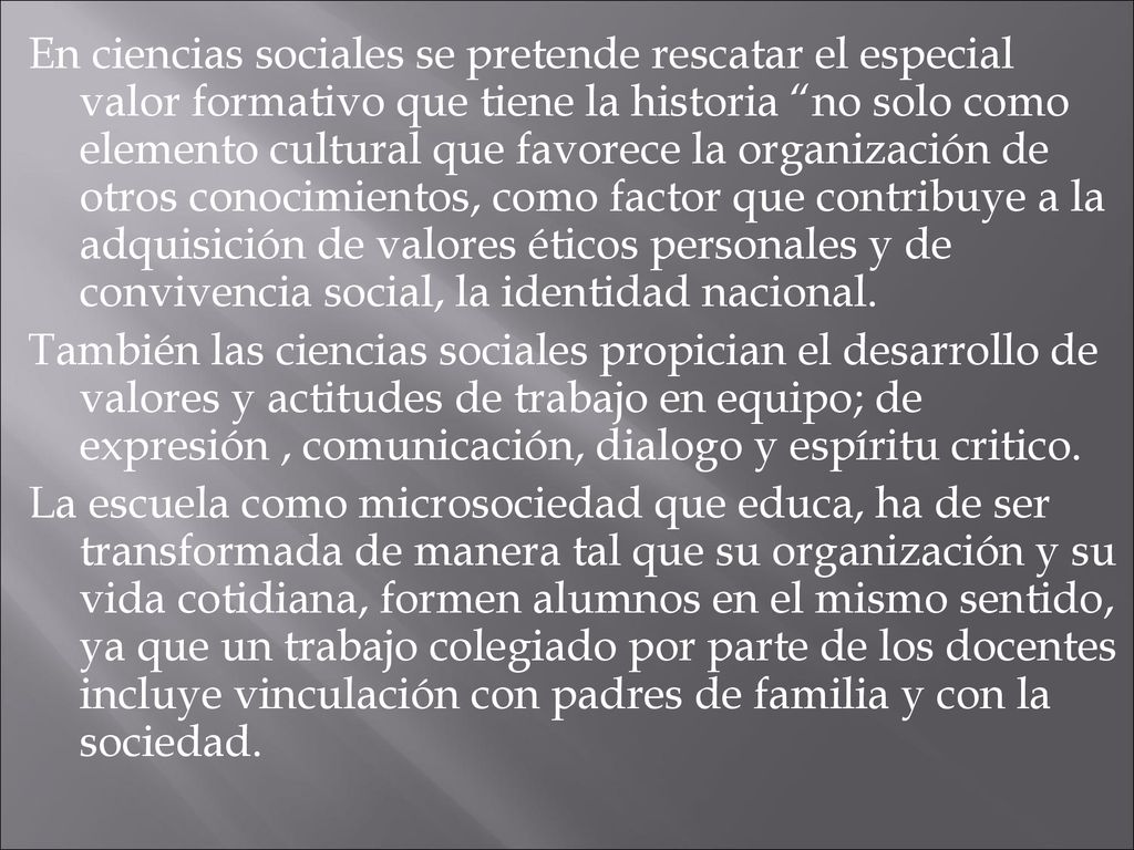 En ciencias sociales se pretende rescatar el especial valor formativo que tiene la historia no solo como elemento cultural que favorece la organización de otros conocimientos, como factor que contribuye a la adquisición de valores éticos personales y de convivencia social, la identidad nacional.