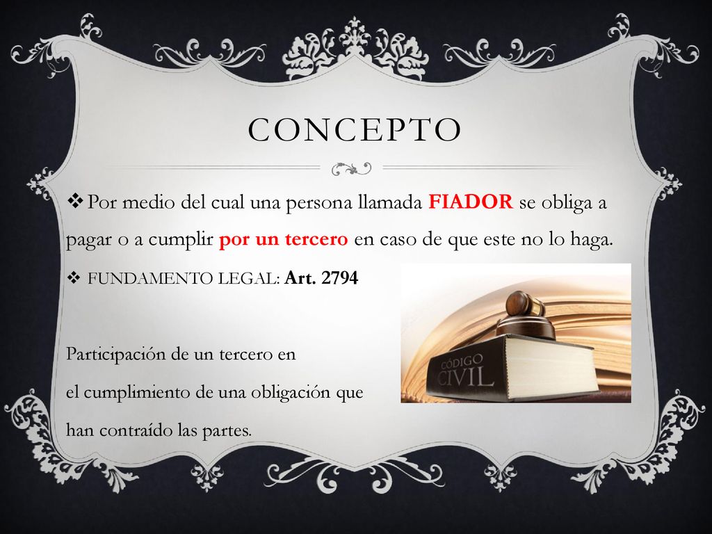 concepto Por medio del cual una persona llamada FIADOR se obliga a pagar o a cumplir por un tercero en caso de que este no lo haga.