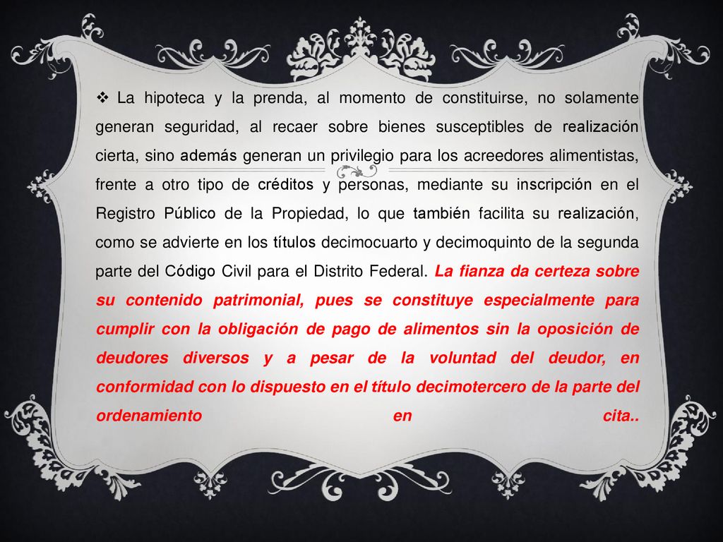 La hipoteca y la prenda, al momento de constituirse, no solamente generan seguridad, al recaer sobre bienes susceptibles de realización cierta, sino además generan un privilegio para los acreedores alimentistas, frente a otro tipo de créditos y personas, mediante su inscripción en el Registro Público de la Propiedad, lo que también facilita su realización, como se advierte en los títulos decimocuarto y decimoquinto de la segunda parte del Código Civil para el Distrito Federal.