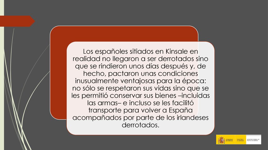Los españoles sitiados en Kinsale en realidad no llegaron a ser derrotados sino que se rindieron unos días después y, de hecho, pactaron unas condiciones inusualmente ventajosas para la época: no sólo se respetaron sus vidas sino que se les permitió conservar sus bienes –incluidas las armas– e incluso se les facilitó transporte para volver a España acompañados por parte de los irlandeses derrotados.