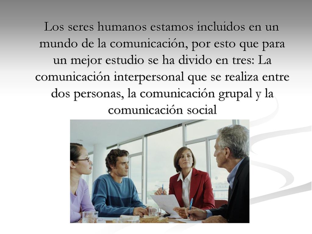 Los seres humanos estamos incluidos en un mundo de la comunicación, por esto que para un mejor estudio se ha divido en tres: La comunicación interpersonal que se realiza entre dos personas, la comunicación grupal y la comunicación social