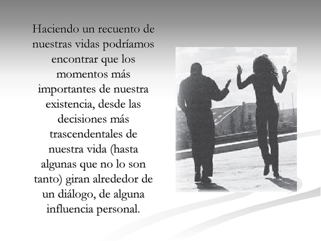 Haciendo un recuento de nuestras vidas podríamos encontrar que los momentos más importantes de nuestra existencia, desde las decisiones más trascendentales de nuestra vida (hasta algunas que no lo son tanto) giran alrededor de un diálogo, de alguna influencia personal.
