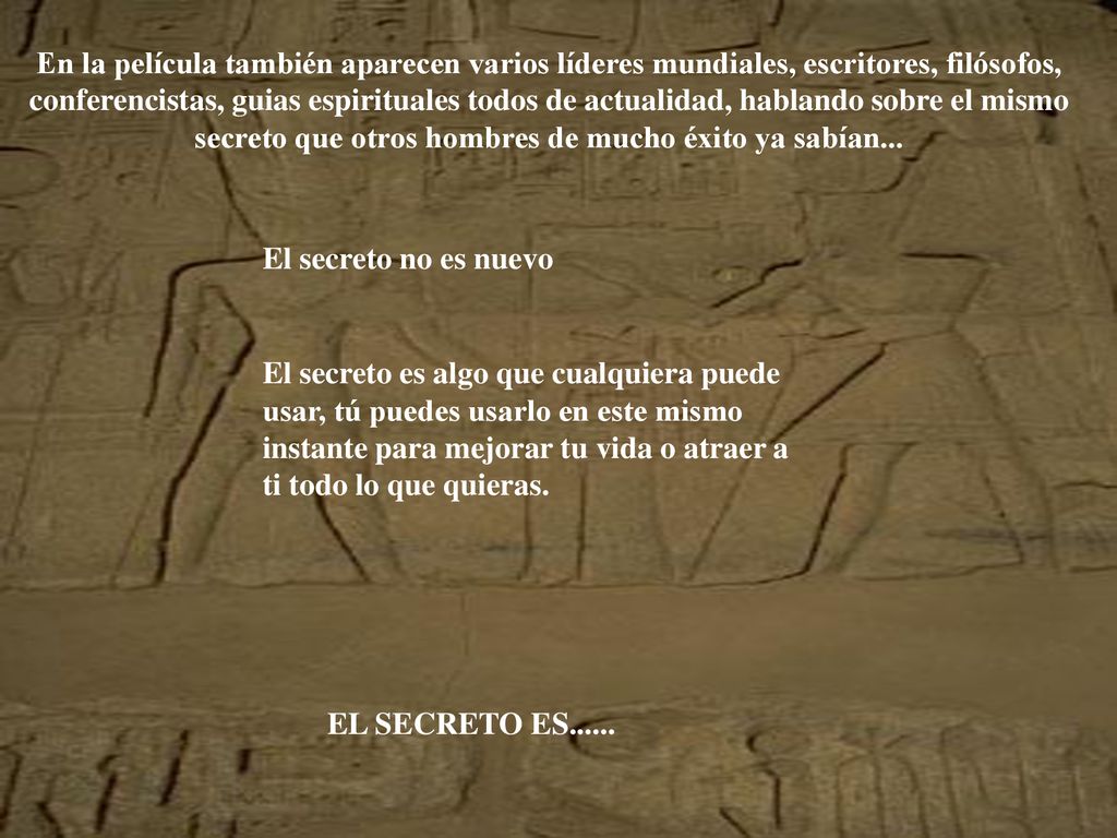 En la película también aparecen varios líderes mundiales, escritores, filósofos, conferencistas, guias espirituales todos de actualidad, hablando sobre el mismo secreto que otros hombres de mucho éxito ya sabían...