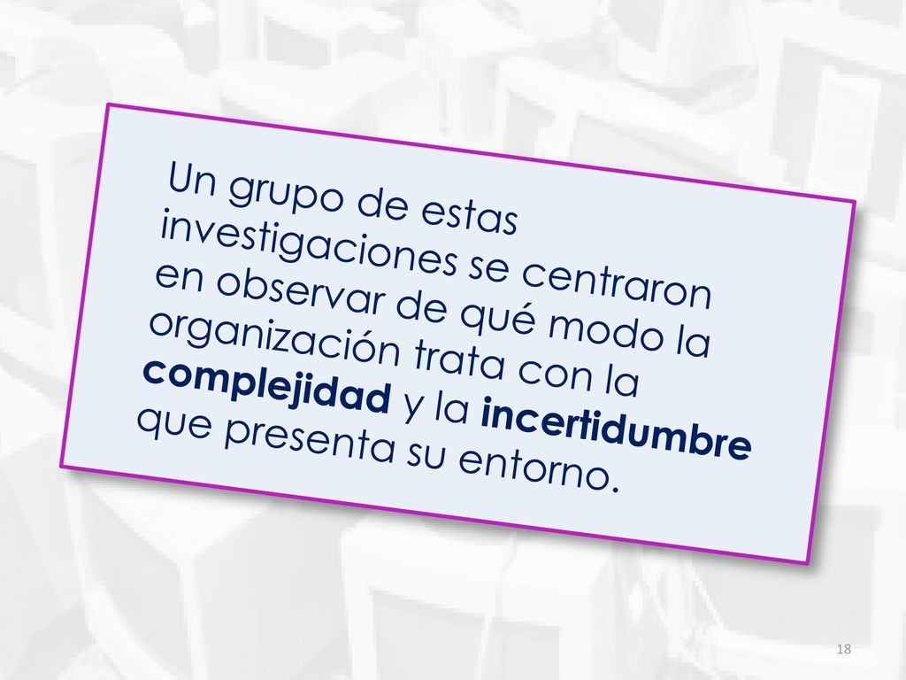 Un grupo de estas investigaciones se centraron en observar de qué modo la organización trata con la complejidad y la incertidumbre que presenta su entorno.