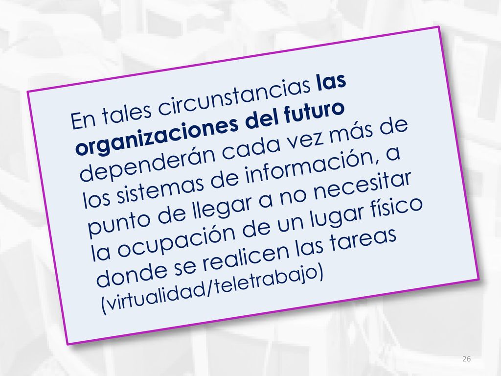 En tales circunstancias las organizaciones del futuro dependerán cada vez más de los sistemas de información, a punto de llegar a no necesitar la ocupación de un lugar físico donde se realicen las tareas (virtualidad/teletrabajo)