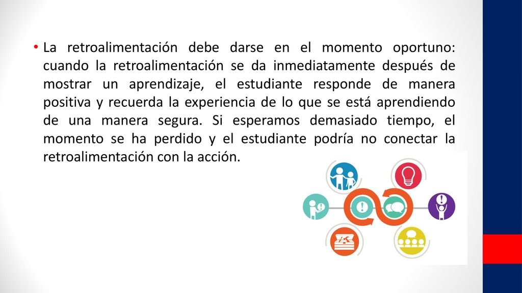 La retroalimentación debe darse en el momento oportuno: cuando la retroalimentación se da inmediatamente después de mostrar un aprendizaje, el estudiante responde de manera positiva y recuerda la experiencia de lo que se está aprendiendo de una manera segura.