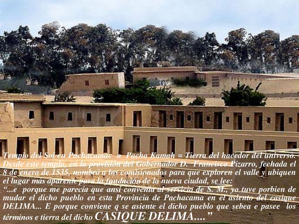 Templo del Sol en Pachacamac o Pacha Kamah = Tierra del hacedor del universo. Desde este templo, en la provisión del Gobernador D. Francisco Pizarro, fechada el 8 de enero de 1535, nombró a los comisionados para que exploren el valle y ubiquen el lugar más aparente para la fundación de la nueva ciudad, se lee: