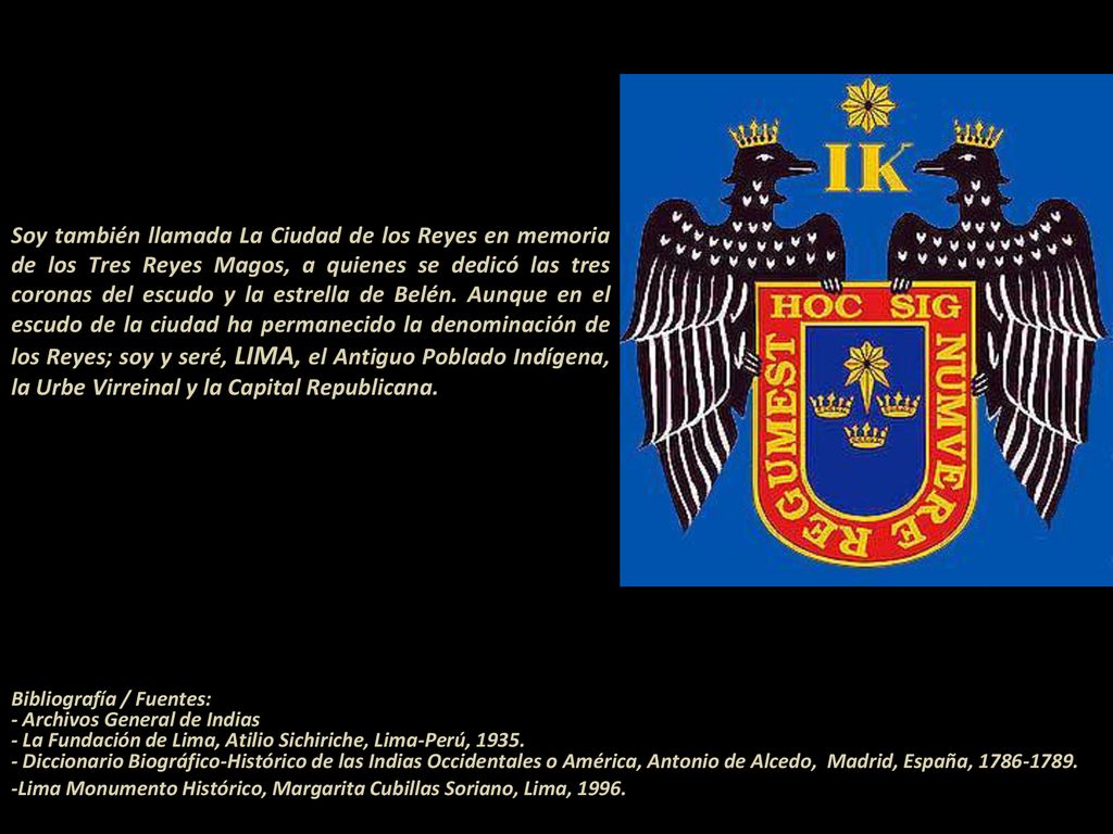 Soy también llamada La Ciudad de los Reyes en memoria de los Tres Reyes Magos, a quienes se dedicó las tres coronas del escudo y la estrella de Belén. Aunque en el escudo de la ciudad ha permanecido la denominación de los Reyes; soy y seré, LIMA, el Antiguo Poblado Indígena, la Urbe Virreinal y la Capital Republicana