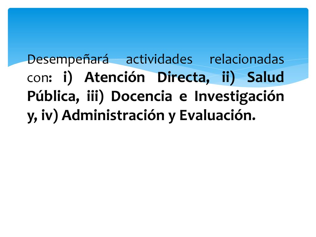 Desempeñará actividades relacionadas con: i) Atención Directa, ii) Salud Pública, iii) Docencia e Investigación y, iv) Administración y Evaluación.