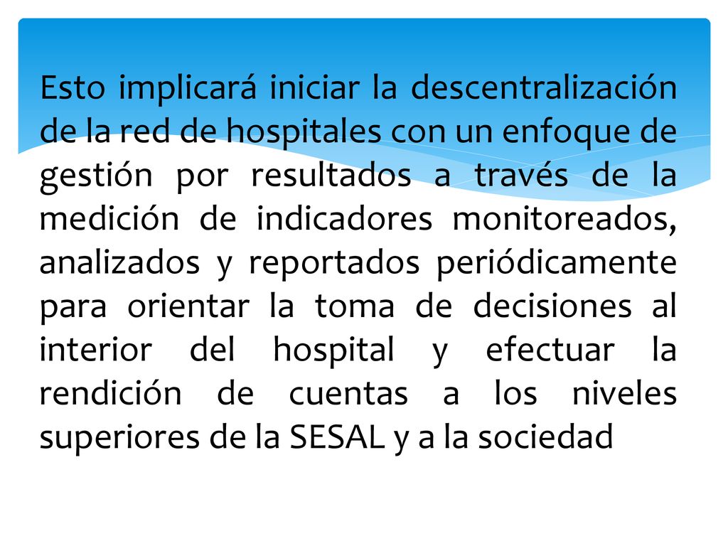 Esto implicará iniciar la descentralización de la red de hospitales con un enfoque de gestión por resultados a través de la medición de indicadores monitoreados, analizados y reportados periódicamente para orientar la toma de decisiones al interior del hospital y efectuar la rendición de cuentas a los niveles superiores de la SESAL y a la sociedad