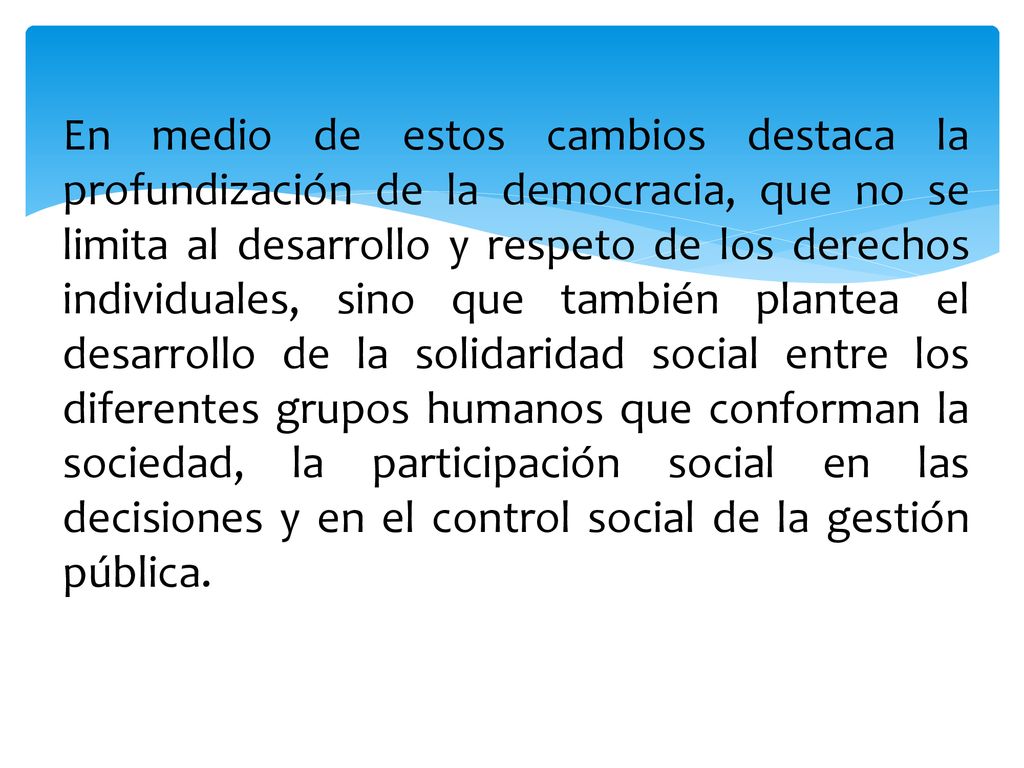 En medio de estos cambios destaca la profundización de la democracia, que no se limita al desarrollo y respeto de los derechos individuales, sino que también plantea el desarrollo de la solidaridad social entre los diferentes grupos humanos que conforman la sociedad, la participación social en las decisiones y en el control social de la gestión pública.