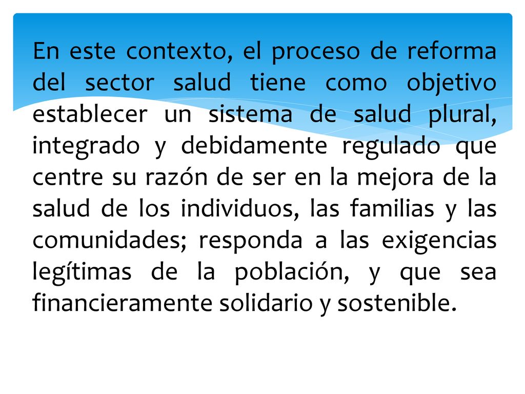 En este contexto, el proceso de reforma del sector salud tiene como objetivo establecer un sistema de salud plural, integrado y debidamente regulado que centre su razón de ser en la mejora de la salud de los individuos, las familias y las comunidades; responda a las exigencias legítimas de la población, y que sea financieramente solidario y sostenible.