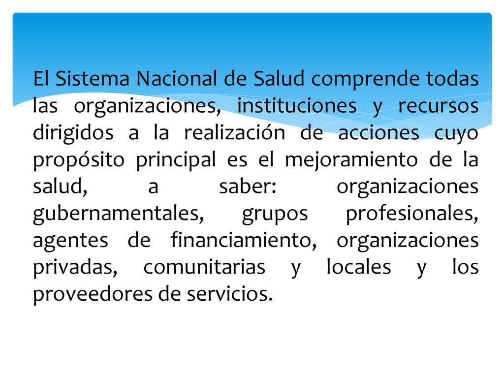 El Sistema Nacional de Salud comprende todas las organizaciones, instituciones y recursos dirigidos a la realización de acciones cuyo propósito principal es el mejoramiento de la salud, a saber: organizaciones gubernamentales, grupos profesionales, agentes de financiamiento, organizaciones privadas, comunitarias y locales y los proveedores de servicios.