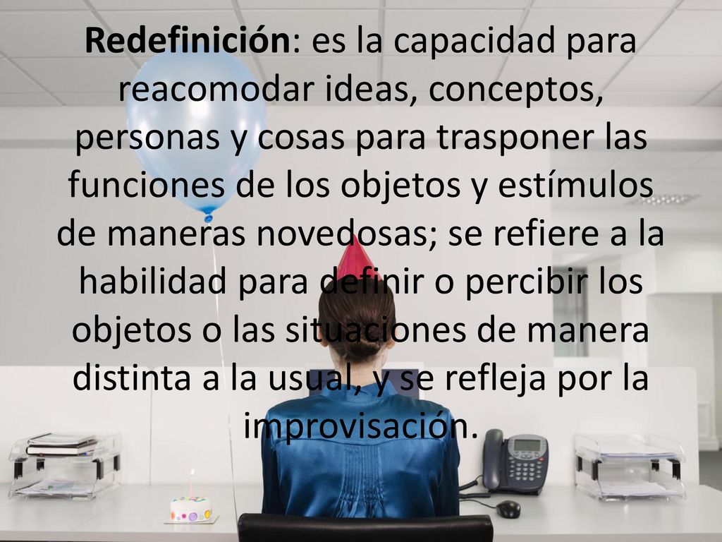 Redefinición: es la capacidad para reacomodar ideas, conceptos, personas y cosas para trasponer las funciones de los objetos y estímulos de maneras novedosas; se refiere a la habilidad para definir o percibir los objetos o las situaciones de manera distinta a la usual, y se refleja por la improvisación.