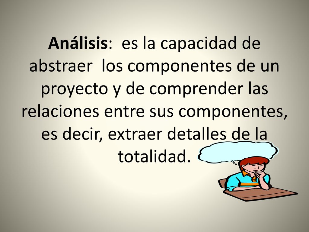 Análisis: es la capacidad de abstraer los componentes de un proyecto y de comprender las relaciones entre sus componentes, es decir, extraer detalles de la totalidad.