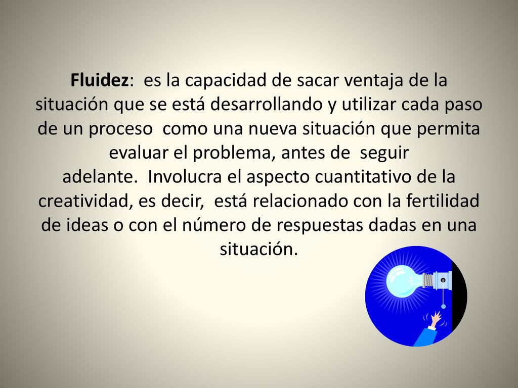 Fluidez: es la capacidad de sacar ventaja de la situación que se está desarrollando y utilizar cada paso de un proceso como una nueva situación que permita evaluar el problema, antes de seguir adelante. Involucra el aspecto cuantitativo de la creatividad, es decir, está relacionado con la fertilidad de ideas o con el número de respuestas dadas en una situación.