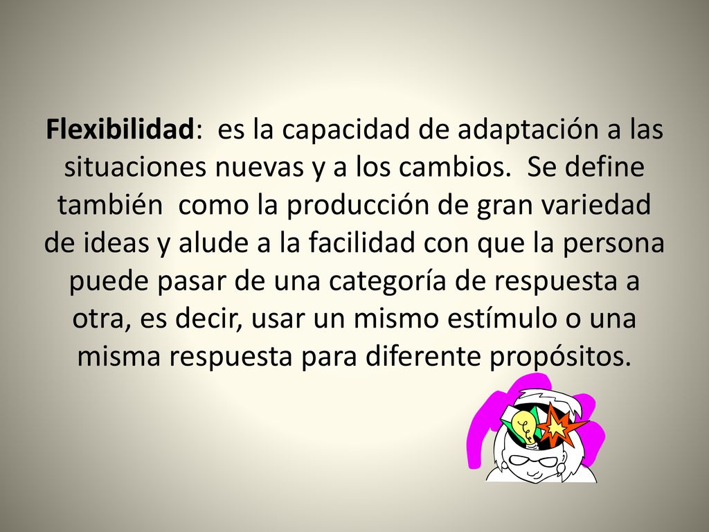 Flexibilidad: es la capacidad de adaptación a las situaciones nuevas y a los cambios. Se define también como la producción de gran variedad de ideas y alude a la facilidad con que la persona puede pasar de una categoría de respuesta a otra, es decir, usar un mismo estímulo o una misma respuesta para diferente propósitos.