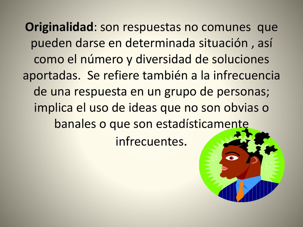 Originalidad: son respuestas no comunes que pueden darse en determinada situación , así como el número y diversidad de soluciones aportadas. Se refiere también a la infrecuencia de una respuesta en un grupo de personas; implica el uso de ideas que no son obvias o banales o que son estadísticamente infrecuentes.