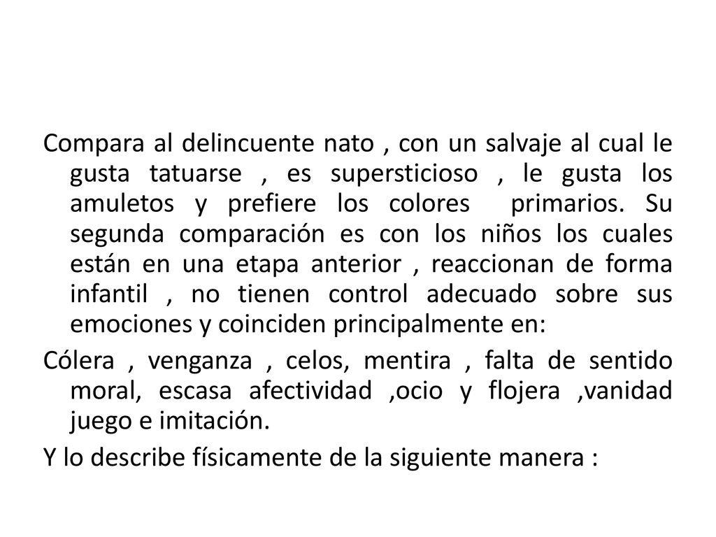 Compara al delincuente nato , con un salvaje al cual le gusta tatuarse , es supersticioso , le gusta los amuletos y prefiere los colores primarios. Su segunda comparación es con los niños los cuales están en una etapa anterior , reaccionan de forma infantil , no tienen control adecuado sobre sus emociones y coinciden principalmente en: