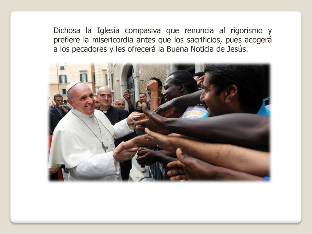 Dichosa la Iglesia compasiva que renuncia al rigorismo y prefiere la misericordia antes que los sacrificios, pues acogerá a los pecadores y les ofrecerá la Buena Noticia de Jesús.