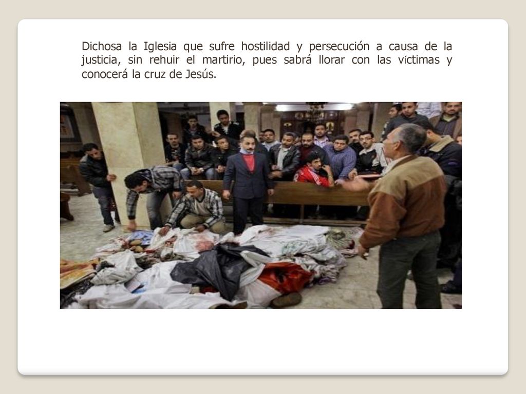 Dichosa la Iglesia que sufre hostilidad y persecución a causa de la justicia, sin rehuir el martirio, pues sabrá llorar con las víctimas y conocerá la cruz de Jesús.