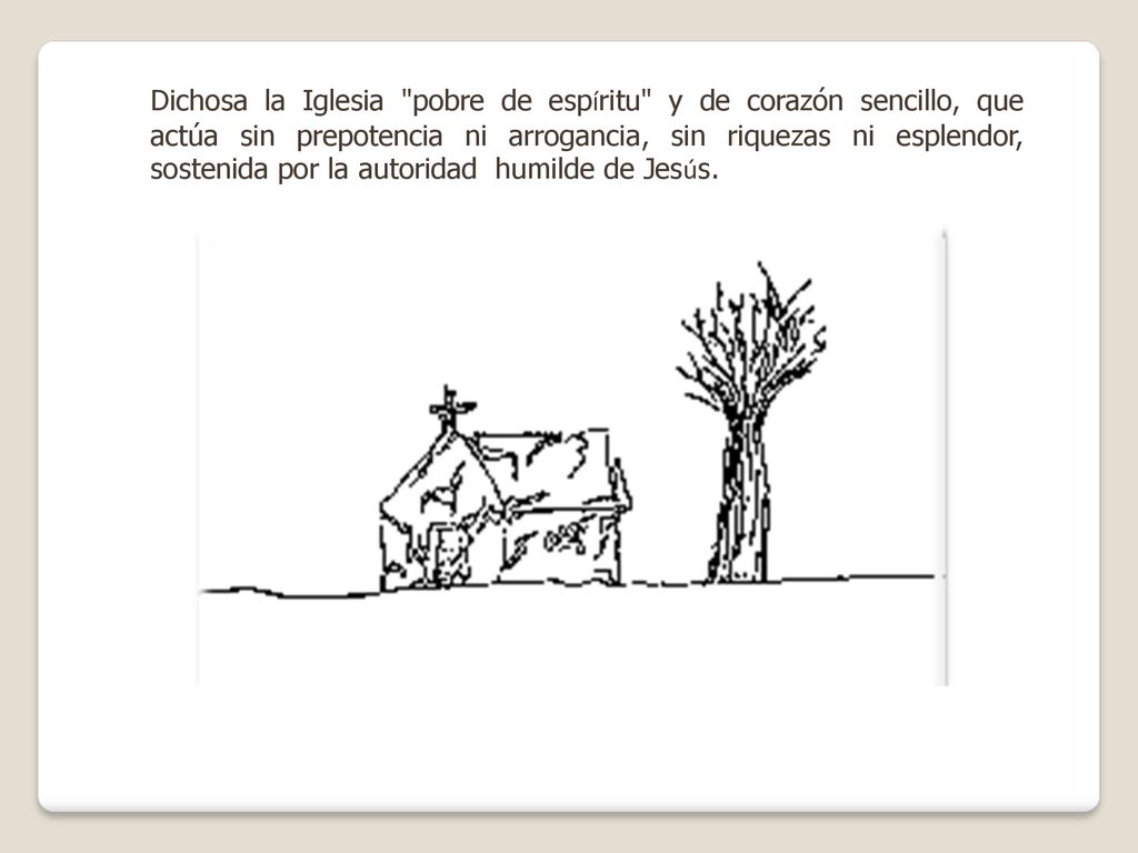 Dichosa la Iglesia pobre de espíritu y de corazón sencillo, que actúa sin prepotencia ni arrogancia, sin riquezas ni esplendor, sostenida por la autoridad humilde de Jesús.