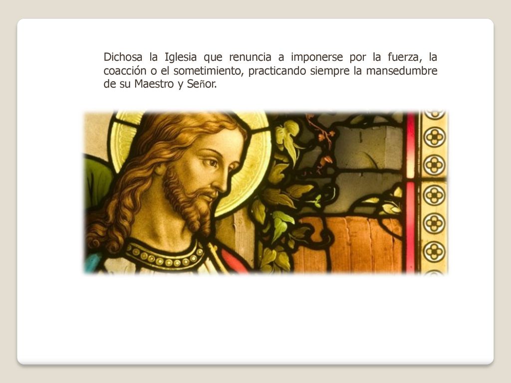 Dichosa la Iglesia que renuncia a imponerse por la fuerza, la coacción o el sometimiento, practicando siempre la mansedumbre de su Maestro y Señor.