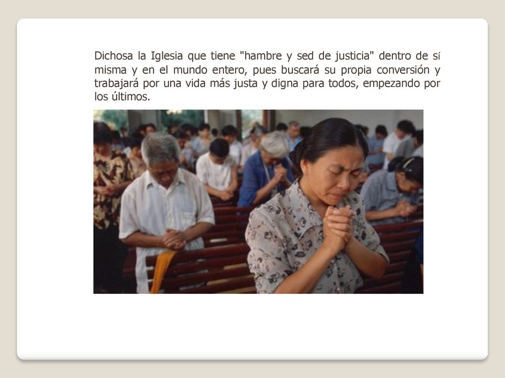 Dichosa la Iglesia que tiene hambre y sed de justicia dentro de sí misma y en el mundo entero, pues buscará su propia conversión y trabajará por una vida más justa y digna para todos, empezando por los últimos.