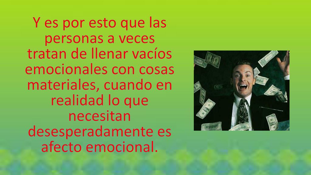 Y es por esto que las personas a veces tratan de llenar vacíos emocionales con cosas materiales, cuando en realidad lo que necesitan desesperadamente es afecto emocional.
