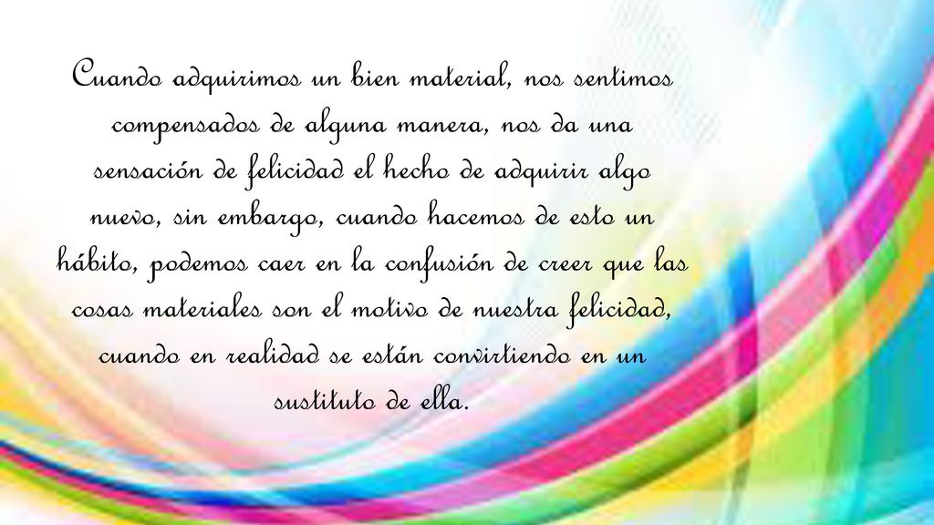 Cuando adquirimos un bien material, nos sentimos compensados de alguna manera, nos da una sensación de felicidad el hecho de adquirir algo nuevo, sin embargo, cuando hacemos de esto un hábito, podemos caer en la confusión de creer que las cosas materiales son el motivo de nuestra felicidad, cuando en realidad se están convirtiendo en un sustituto de ella.
