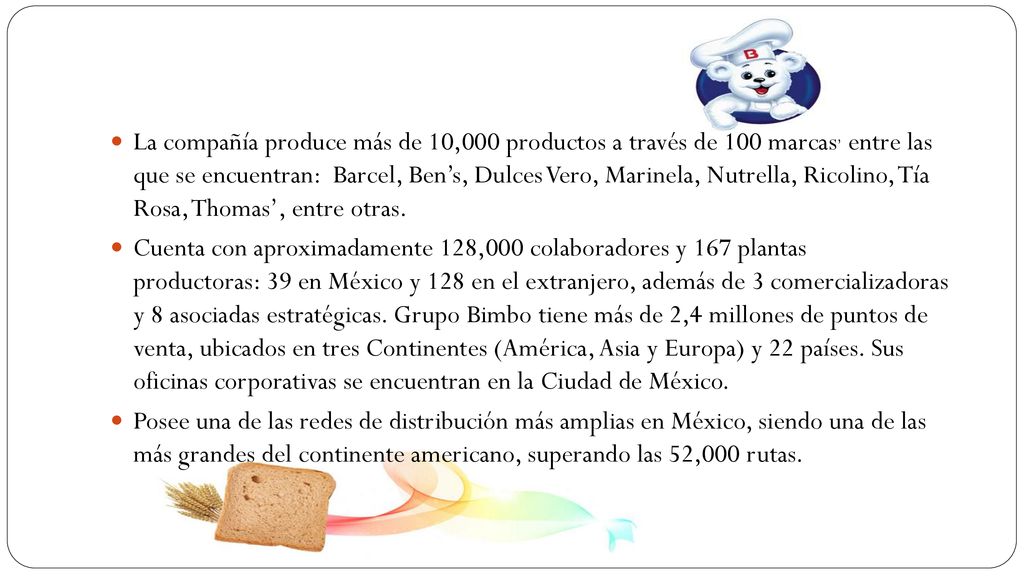 La compañía produce más de 10,000 productos a través de 100 marcas, entre las que se encuentran: Barcel, Ben’s, Dulces Vero, Marinela, Nutrella, Ricolino, Tía Rosa, Thomas’, entre otras.