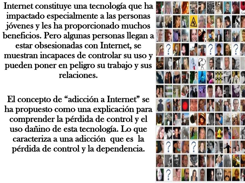 Internet constituye una tecnología que ha impactado especialmente a las personas jóvenes y les ha proporcionado muchos beneficios. Pero algunas personas llegan a estar obsesionadas con Internet, se muestran incapaces de controlar su uso y pueden poner en peligro su trabajo y sus relaciones.