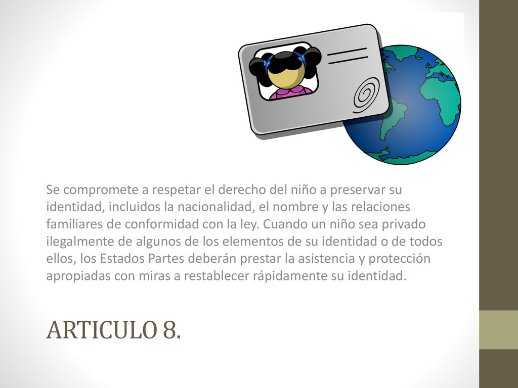 Se compromete a respetar el derecho del niño a preservar su identidad, incluidos la nacionalidad, el nombre y las relaciones familiares de conformidad con la ley. Cuando un niño sea privado ilegalmente de algunos de los elementos de su identidad o de todos ellos, los Estados Partes deberán prestar la asistencia y protección apropiadas con miras a restablecer rápidamente su identidad.