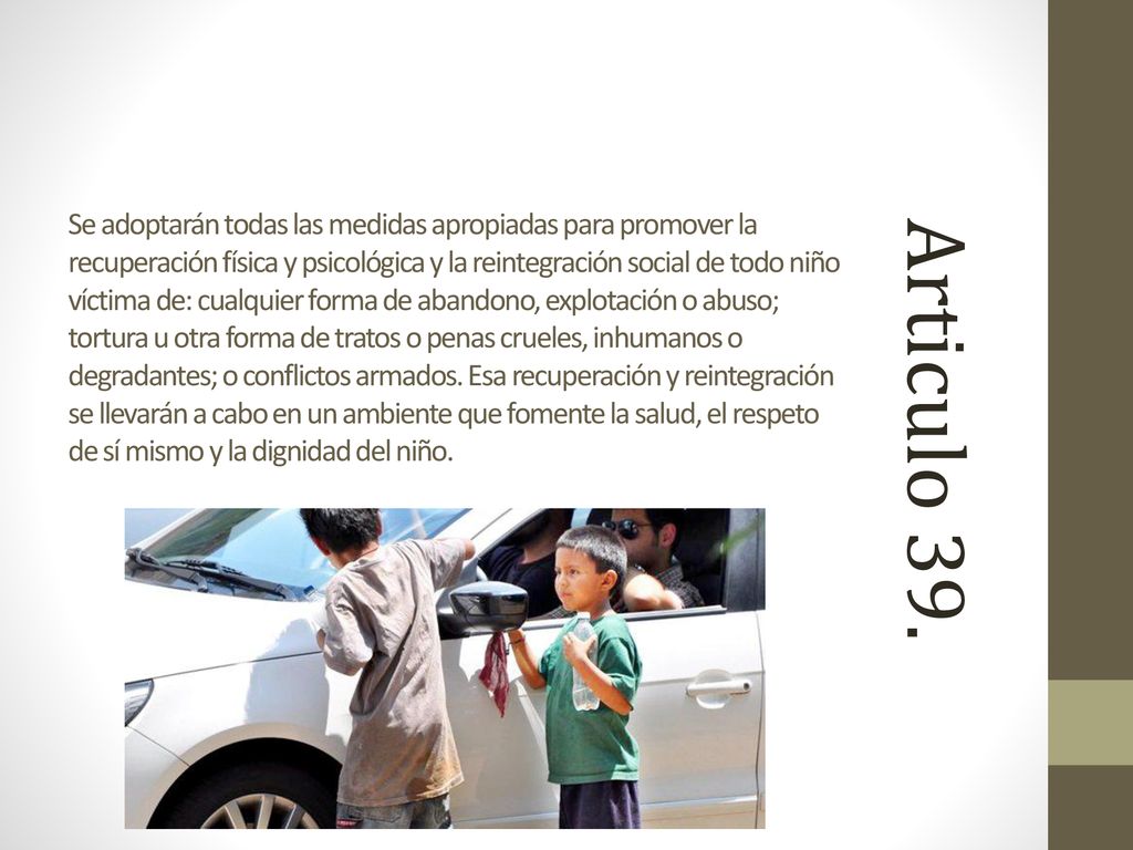 Se adoptarán todas las medidas apropiadas para promover la recuperación física y psicológica y la reintegración social de todo niño víctima de: cualquier forma de abandono, explotación o abuso; tortura u otra forma de tratos o penas crueles, inhumanos o degradantes; o conflictos armados. Esa recuperación y reintegración se llevarán a cabo en un ambiente que fomente la salud, el respeto de sí mismo y la dignidad del niño.