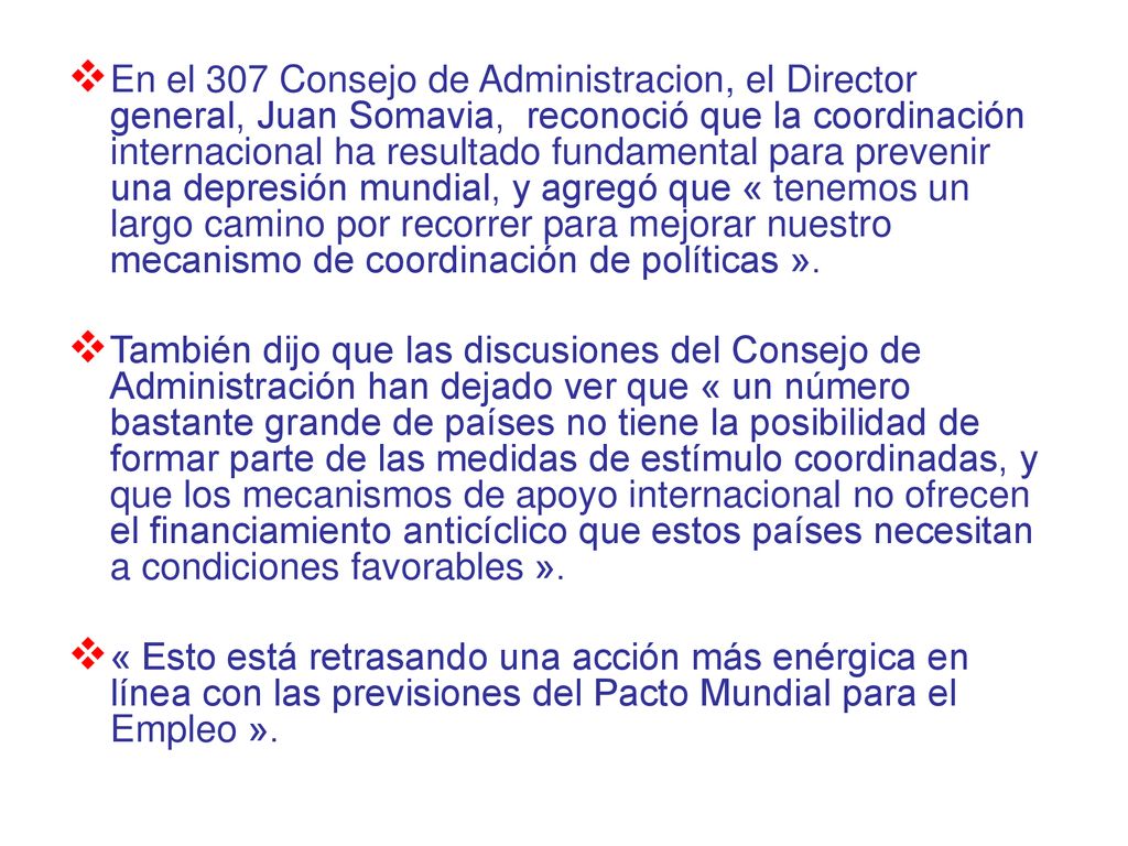 En el 307 Consejo de Administracion, el Director general, Juan Somavia, reconoció que la coordinación internacional ha resultado fundamental para prevenir una depresión mundial, y agregó que « tenemos un largo camino por recorrer para mejorar nuestro mecanismo de coordinación de políticas ».