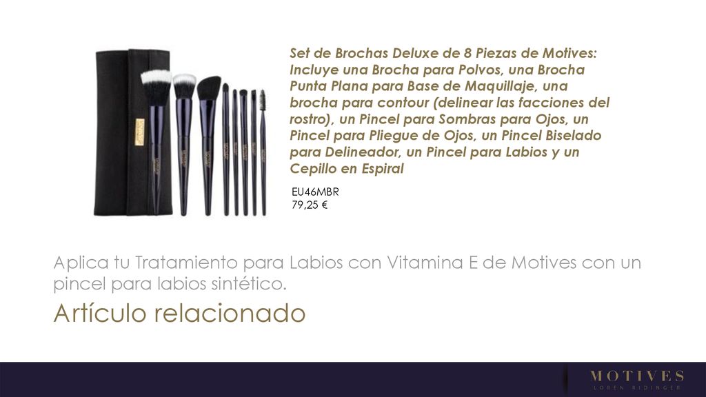 Set de Brochas Deluxe de 8 Piezas de Motives: Incluye una Brocha para Polvos, una Brocha Punta Plana para Base de Maquillaje, una brocha para contour (delinear las facciones del rostro), un Pincel para Sombras para Ojos, un Pincel para Pliegue de Ojos, un Pincel Biselado para Delineador, un Pincel para Labios y un Cepillo en Espiral