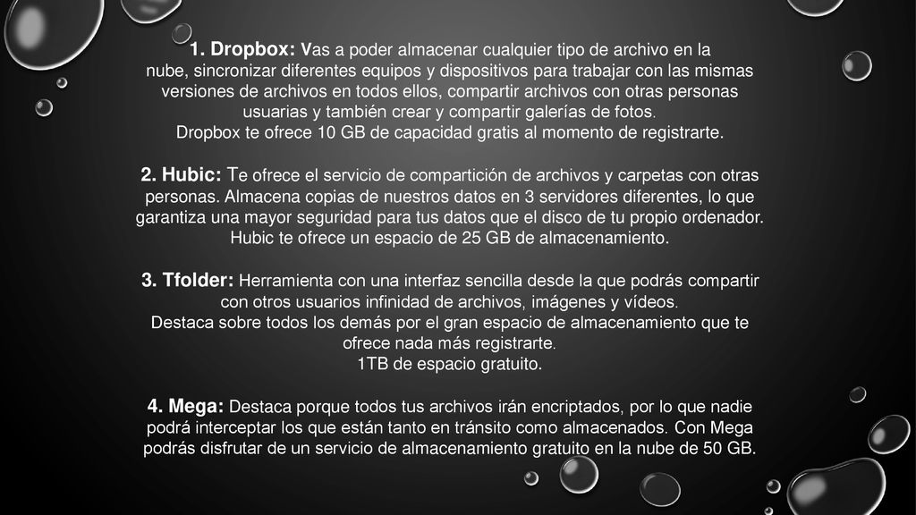 1. Dropbox: Vas a poder almacenar cualquier tipo de archivo en la nube, sincronizar diferentes equipos y dispositivos para trabajar con las mismas versiones de archivos en todos ellos, compartir archivos con otras personas usuarias y también crear y compartir galerías de fotos.